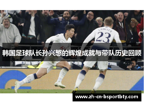 韩国足球队长孙兴慜的辉煌成就与带队历史回顾