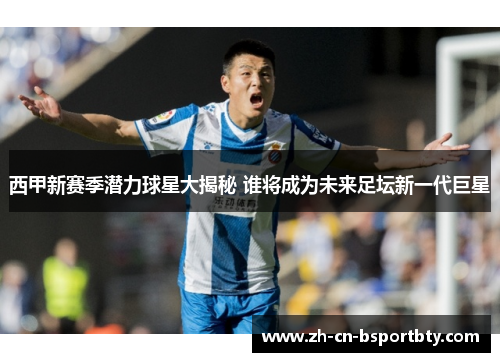 西甲新赛季潜力球星大揭秘 谁将成为未来足坛新一代巨星